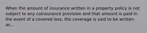 When the amount of insurance written in a property policy is not subject to any coinsurance provision and that amount is paid in the event of a covered loss, the coverage is said to be written as...