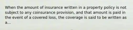 When the amount of insurance written in a property policy is not subject to any coinsurance provision, and that amount is paid in the event of a covered loss, the coverage is said to be written as a...