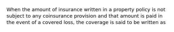 When the amount of insurance written in a property policy is not subject to any coinsurance provision and that amount is paid in the event of a covered loss, the coverage is said to be written as