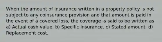 When the amount of insurance written in a property policy is not subject to any coinsurance provision and that amount is paid in the event of a covered loss, the coverage is said to be written as a) Actual cash value. b) Specific insurance. c) Stated amount. d) Replacement cost.