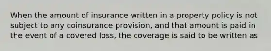 When the amount of insurance written in a property policy is not subject to any coinsurance provision, and that amount is paid in the event of a covered loss, the coverage is said to be written as