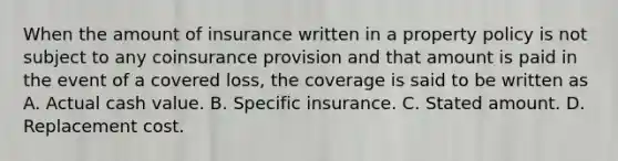 When the amount of insurance written in a property policy is not subject to any coinsurance provision and that amount is paid in the event of a covered loss, the coverage is said to be written as A. Actual cash value. B. Specific insurance. C. Stated amount. D. Replacement cost.