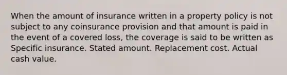 When the amount of insurance written in a property policy is not subject to any coinsurance provision and that amount is paid in the event of a covered loss, the coverage is said to be written as Specific insurance. Stated amount. Replacement cost. Actual cash value.