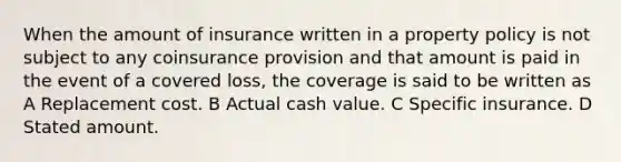 When the amount of insurance written in a property policy is not subject to any coinsurance provision and that amount is paid in the event of a covered loss, the coverage is said to be written as A Replacement cost. B Actual cash value. C Specific insurance. D Stated amount.