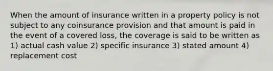 When the amount of insurance written in a property policy is not subject to any coinsurance provision and that amount is paid in the event of a covered loss, the coverage is said to be written as 1) actual cash value 2) specific insurance 3) stated amount 4) replacement cost