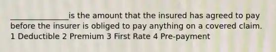 _______________is the amount that the insured has agreed to pay before the insurer is obliged to pay anything on a covered claim. 1 Deductible 2 Premium 3 First Rate 4 Pre-payment