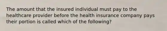 The amount that the insured individual must pay to the healthcare provider before the health insurance company pays their portion is called which of the following?