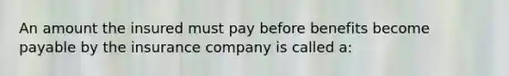 An amount the insured must pay before benefits become payable by the insurance company is called a: