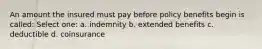 An amount the insured must pay before policy benefits begin is called: Select one: a. indemnity b. extended benefits c. deductible d. coinsurance