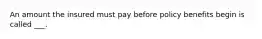 An amount the insured must pay before policy benefits begin is called ___.