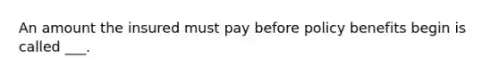 An amount the insured must pay before policy benefits begin is called ___.