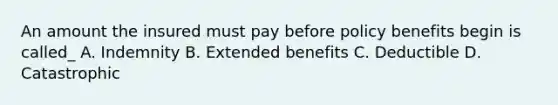 An amount the insured must pay before policy benefits begin is called_ A. Indemnity B. Extended benefits C. Deductible D. Catastrophic