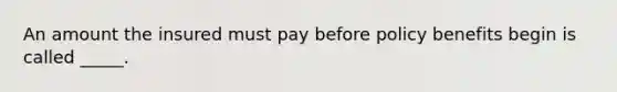 An amount the insured must pay before policy benefits begin is called _____.