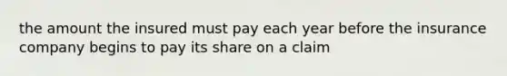 the amount the insured must pay each year before the insurance company begins to pay its share on a claim