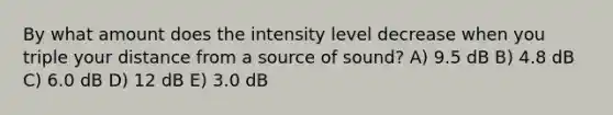 By what amount does the intensity level decrease when you triple your distance from a source of sound? A) 9.5 dB B) 4.8 dB C) 6.0 dB D) 12 dB E) 3.0 dB