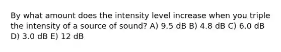 By what amount does the intensity level increase when you triple the intensity of a source of sound? A) 9.5 dB B) 4.8 dB C) 6.0 dB D) 3.0 dB E) 12 dB