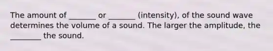 The amount of _______ or _______ (intensity), of the sound wave determines the volume of a sound. The larger the amplitude, the ________ the sound.