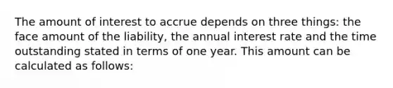 The amount of interest to accrue depends on three things: the face amount of the liability, the annual interest rate and the time outstanding stated in terms of one year. This amount can be calculated as follows: