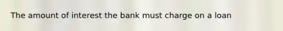 The amount of interest the bank must charge on a loan