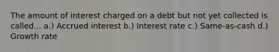 The amount of interest charged on a debt but not yet collected is called... a.) Accrued interest b.) Interest rate c.) Same-as-cash d.) Growth rate