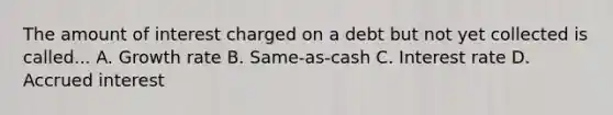 The amount of interest charged on a debt but not yet collected is called... A. Growth rate B. Same-as-cash C. Interest rate D. Accrued interest