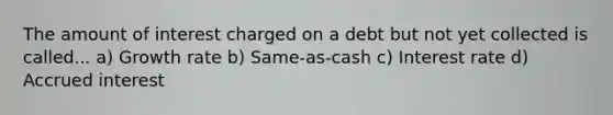 The amount of interest charged on a debt but not yet collected is called... a) Growth rate b) Same-as-cash c) Interest rate d) Accrued interest