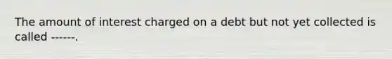 The amount of interest charged on a debt but not yet collected is called ------.