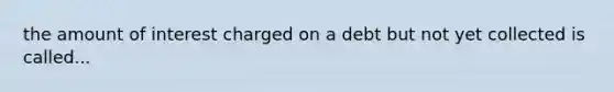 the amount of interest charged on a debt but not yet collected is called...