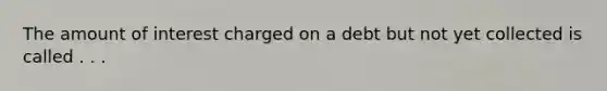The amount of interest charged on a debt but not yet collected is called . . .