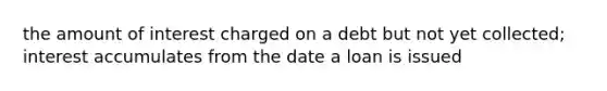 the amount of interest charged on a debt but not yet collected; interest accumulates from the date a loan is issued