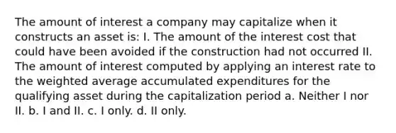 The amount of interest a company may capitalize when it constructs an asset is: I. The amount of the interest cost that could have been avoided if the construction had not occurred II. The amount of interest computed by applying an interest rate to the weighted average accumulated expenditures for the qualifying asset during the capitalization period a. Neither I nor II. b. I and II. c. I only. d. II only.