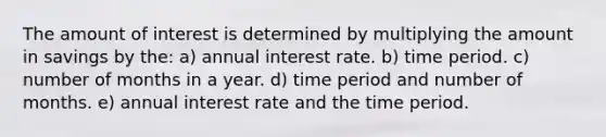 The amount of interest is determined by multiplying the amount in savings by the: a) annual interest rate. b) time period. c) number of months in a year. d) time period and number of months. e) annual interest rate and the time period.