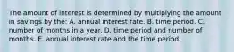 The amount of interest is determined by multiplying the amount in savings by the: A. annual interest rate. B. time period. C. number of months in a year. D. time period and number of months. E. annual interest rate and the time period.