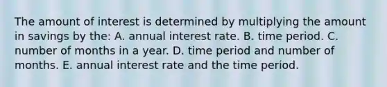 The amount of interest is determined by multiplying the amount in savings by the: A. annual interest rate. B. time period. C. number of months in a year. D. time period and number of months. E. annual interest rate and the time period.