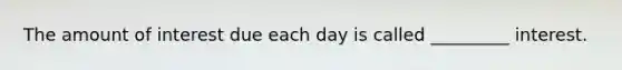 The amount of interest due each day is called _________ interest.