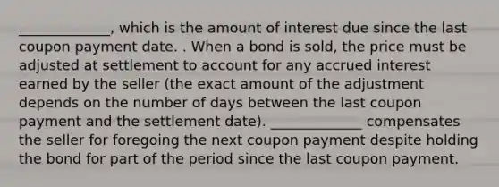 _____________, which is the amount of interest due since the last coupon payment date. . When a bond is sold, the price must be adjusted at settlement to account for any accrued interest earned by the seller (the exact amount of the adjustment depends on the number of days between the last coupon payment and the settlement date). _____________ compensates the seller for foregoing the next coupon payment despite holding the bond for part of the period since the last coupon payment.