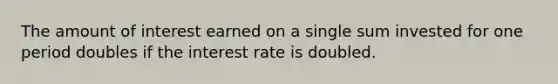 The amount of interest earned on a single sum invested for one period doubles if the interest rate is doubled.