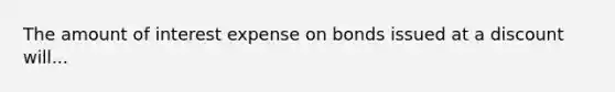 The amount of interest expense on bonds issued at a discount will...