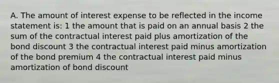 A. The amount of interest expense to be reflected in the income statement is: 1 the amount that is paid on an annual basis 2 the sum of the contractual interest paid plus amortization of the bond discount 3 the contractual interest paid minus amortization of the bond premium 4 the contractual interest paid minus amortization of bond discount