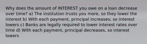 Why does the amount of INTEREST you owe on a loan decrease over time? a) The institution trusts you more, so they lower the interest b) With each payment, principal increases; so interest lowers c) Banks are legally required to lower interest rates over time d) With each payment, principal decreases, so interest lowers