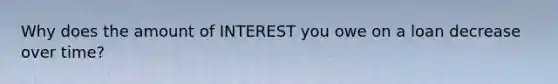 Why does the amount of INTEREST you owe on a loan decrease over time?