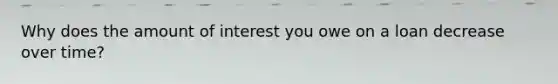Why does the amount of interest you owe on a loan decrease over time?