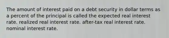 The amount of interest paid on a debt security in dollar terms as a percent of the principal is called the expected real interest rate. realized real interest rate. after-tax real interest rate. nominal interest rate.