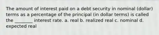 The amount of interest paid on a debt security in nominal (dollar) terms as a percentage of the principal (in dollar terms) is called the ________ interest rate. a. real b. realized real c. nominal d. expected real