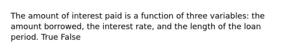 The amount of interest paid is a function of three variables: the amount borrowed, the interest rate, and the length of the loan period. True False