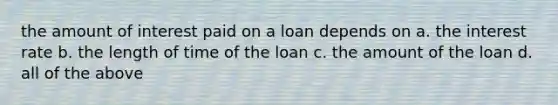 the amount of interest paid on a loan depends on a. the interest rate b. the length of time of the loan c. the amount of the loan d. all of the above