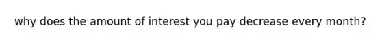 why does the amount of interest you pay decrease every month?