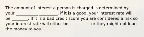 The amount of interest a person is charged is determined by your ___________ _________. if it is a good, your interest rate will be ________. If it is a bad credit score you are considered a risk so your interest rate will either be __________ or they might not loan the money to you.