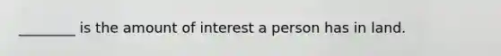 ________ is the amount of interest a person has in land.