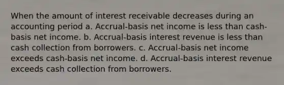 When the amount of interest receivable decreases during an accounting period a. Accrual-basis net income is less than cash-basis net income. b. Accrual-basis interest revenue is less than cash collection from borrowers. c. Accrual-basis net income exceeds cash-basis net income. d. Accrual-basis interest revenue exceeds cash collection from borrowers.